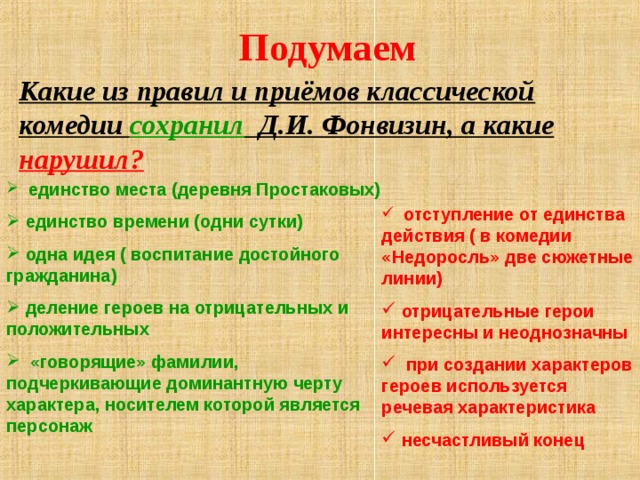 Подумаем Какие из правил и приёмов классической комедии сохранил Д.И. Фонвизин, а какие нарушил?  единство места (деревня Простаковых)  единство времени (одни сутки)  одна идея ( воспитание достойного гражданина)  деление героев на отрицательных и положительных  «говорящие» фамилии, подчеркивающие доминантную черту характера, носителем которой является персонаж  отступление от единства действия ( в комедии «Недоросль» две сюжетные линии)  отрицательные герои интересны и неоднозначны  при создании характеров героев используется речевая характеристика  несчастливый конец 