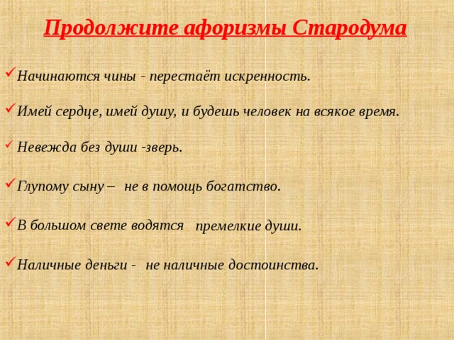 Продолжите афоризмы Стародума Начинаются чины - перестаёт искренность. Имей сердце, имей душу, и будешь человек на всякое время.  Невежда без души - зверь. Глупому сыну – не в помощь богатство. В большом свете водятся премелкие души. Наличные деньги - не наличные достоинства. 