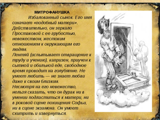 МИТРОФАНУШКА  Избалованный сынок. Его имя означает «подобный матери». Действительно, он зеркало Простаковой с ее грубостью, невежеством, жестоким отношением к окружающим его людям. Лентяй (испытывает отвращение к труду и учению), капризен, приучен к сытной и обильной еде, свободное время проводит на голубятне. Не умеет любить — не знает любви даже к своим близким. Несмотря на его невежество, нельзя сказать, что он дурак ни в умении подластиться к матери, ни в роковой сцене похищения Софьи, ни в сцене экзамена. Он умеет схитрить и извернуться. 