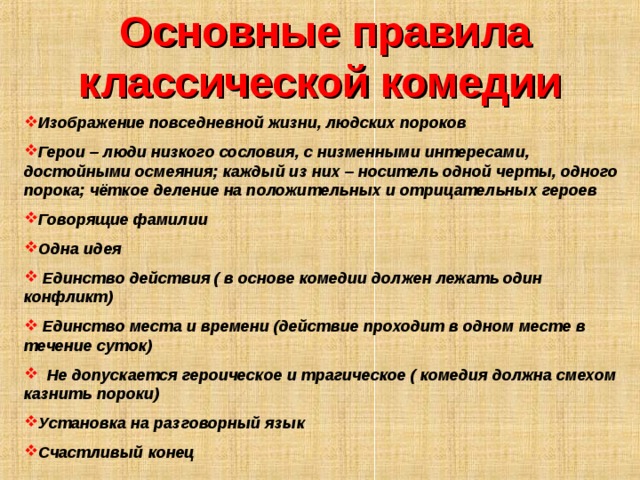 Основные правила классической комедии  Изображение повседневной жизни, людских пороков Герои – люди низкого сословия, с низменными интересами, достойными осмеяния; каждый из них – носитель одной черты, одного порока; чёткое деление на положительных и отрицательных героев Говорящие фамилии Одна идея  Единство действия ( в основе комедии должен лежать один конфликт)  Единство места и времени (действие проходит в одном месте в течение суток)  Не допускается героическое и трагическое ( комедия должна смехом казнить пороки) Установка на разговорный язык Счастливый конец 