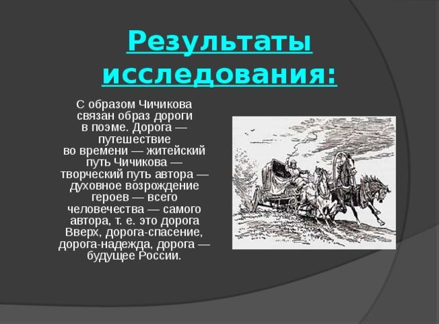 Результаты исследования:  С образом Чичикова связан образ дороги в поэме. Дорога — путешествие во времени — житейский путь Чичикова — творческий путь автора — духовное возрождение героев — всего человечества — самого автора, т. е. это дорога Вверх, дорога-спасение, дорога-надежда, дорога — будущее России. 