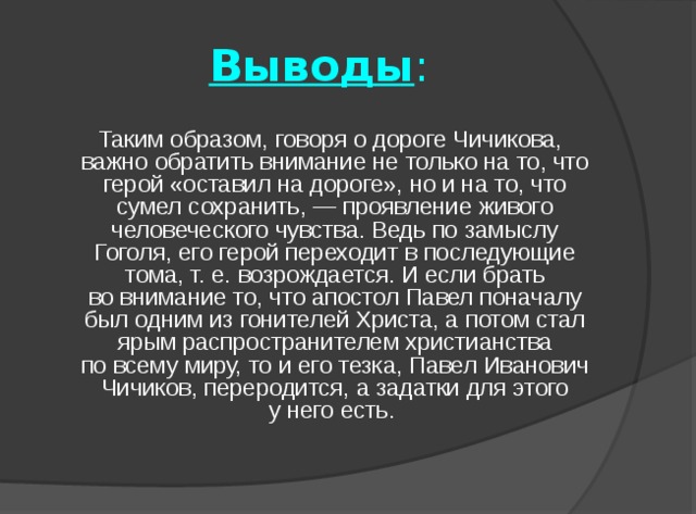 Выводы :  Таким образом, говоря о дороге Чичикова, важно обратить внимание не только на то, что герой «оставил на дороге», но и на то, что сумел сохранить, — проявление живого человеческого чувства. Ведь по замыслу Гоголя, его герой переходит в последующие тома, т. е. возрождается. И если брать во внимание то, что апостол Павел поначалу был одним из гонителей Христа, а потом стал ярым распространителем христианства по всему миру, то и его тезка, Павел Иванович Чичиков, переродится, а задатки для этого у него есть. 