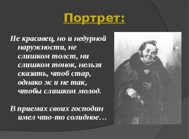 Портрет: Не красавец, но и недурной наружности, не слишком толст, ни слишком тонок, нельзя сказать, чтоб стар, однако ж и не так, чтобы слишком молод.  В приемах своих господин имел что-то солидное…   