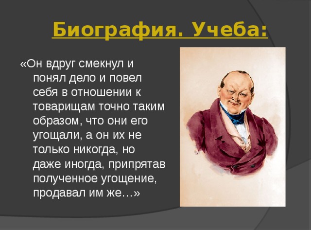 Биография. Учеба: «Он вдруг смекнул и понял дело и повел себя в отношении к товарищам точно таким образом, что они его угощали, а он их не только никогда, но даже иногда, припрятав полученное угощение, продавал им же…» 