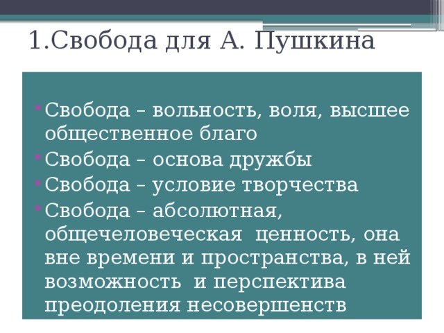 1.Свобода для А. Пушкина Свобода – вольность, воля, высшее общественное благо Свобода – основа дружбы Свобода – условие творчества Свобода – абсолютная, общечеловеческая ценность, она вне времени и пространства, в ней возможность и перспектива преодоления несовершенств жизни. 