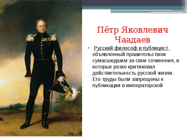 Пётр Яковлевич Чаадаев   Русский философ и публицист , объявленный правительством сумасшедшим за свои сочинения, в которых резко критиковал действительность русской жизни. Его труды были запрещены к публикации в императорской  