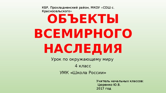 КБР, Прохладненский район, МКОУ «СОШ с. Красносельского»     ОБЪЕКТЫ ВСЕМИРНОГО НАСЛЕДИЯ Урок по окружающему миру 4 класс УМК «Школа России» Учитель начальных классов:  Цюренко Ю.В. 2017 год 