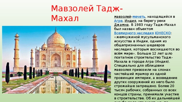 Мавзолей Тадж-Махал мавзолей - мечеть , находящийся в Агре , Индия , на берегу реки Джамна . В 1983 году Тадж-Махал был назван объектом Всемирного наследия  ЮНЕСКО : «жемчужиной мусульманского искусства в Индии, одним из общепризнанных шедевров наследия, которым восхищаются во всём мире». Больше 12 лет шло поэтапное строительство Тадж-Махала в городе Агра (Индия). Специально для облицовки мавзолея привозили на слонах чистейший мрамор из одной провинции империи, а возведение других сооружений из него было строжайше запрещено. Более 20 тысяч рабочих, собранных со всех концов страны, принимали участие в строительстве. Об их дальнейшей судьбе мало кто знает, но, по преданиям, чтобы мастера никому не рассказали секреты возведения мавзолея, их всех казнили после окончания работ. 