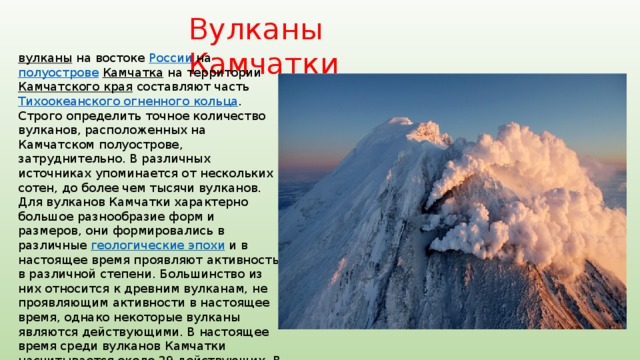 Вулканы Камчатки вулканы  на востоке России на полуострове  Камчатка на территории Камчатского края составляют часть Тихоокеанского огненного кольца . Строго определить точное количество вулканов, расположенных на Камчатском полуострове, затруднительно. В различных источниках упоминается от нескольких сотен, до более чем тысячи вулканов. Для вулканов Камчатки характерно большое разнообразие форм и размеров, они формировались в различные геологические эпохи и в настоящее время проявляют активность в различной степени. Большинство из них относится к древним вулканам, не проявляющим активности в настоящее время, однако некоторые вулканы являются действующими. В настоящее время среди вулканов Камчатки насчитывается около 29 действующих. В 1996 году благодаря Гринпис России на Камчатке появился объект Всемирного наследия ЮНЕСКО (в 2001 году расширен) «Вулканы Камчатки». 