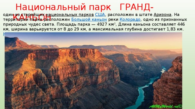  Национальный парк ГРАНД-КАНЬОН один из старейших национальных парков  США , расположен в штате Аризона . На территории парка расположен Большой каньон реки Колорадо , одно из признанных природных чудес света. Площадь парка — 4927 км², Длина каньона составляет 446 км, ширина варьируется от 8 до 29 км, а максимальная глубина достигает 1,83 км. ЮНЕСКО в 1979 году объявил парк объектом Всемирного наследия 