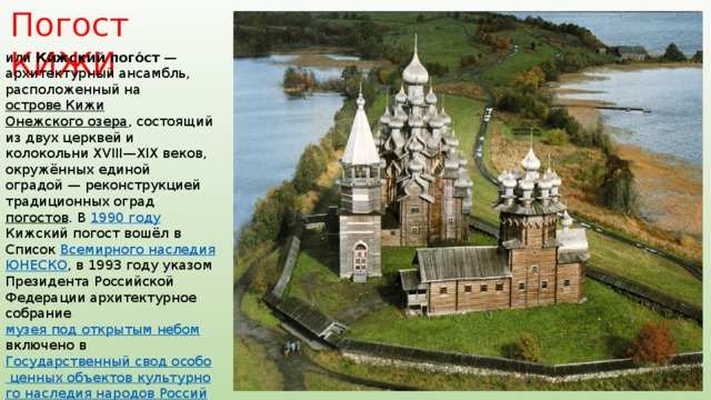 Погост КИЖИ или Ки́жский пого́ст  — архитектурный ансамбль, расположенный на острове Кижи  Онежского озера , состоящий из двух церквей и колокольни XVIII—XIX веков, окружённых единой оградой — реконструкцией традиционных оград погостов . В 1990 году Кижский погост вошёл в Список Всемирного наследия  ЮНЕСКО , в 1993 году указом Президента Российской Федерации архитектурное собрание музея под открытым небом включено в Государственный свод особо ценных объектов культурного наследия народов Российской Федерации . Все храмы, находящиеся на территории музея-заповедника «Кижи», входят в состав Спасо-Кижского Патриаршего подворья . 
