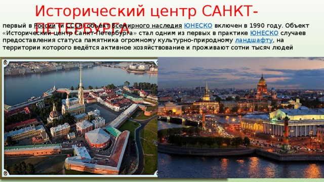Исторический центр САНКТ-ПЕТЕРБУРГА первый в России (и СССР ) объект Всемирного наследия  ЮНЕСКО включен в 1990 году. Объект «Исторический центр Санкт-Петербурга» стал одним из первых в практике ЮНЕСКО случаев предоставления статуса памятника огромному культурно-природному ландшафту , на территории которого ведётся активное хозяйствование и проживают сотни тысяч людей 