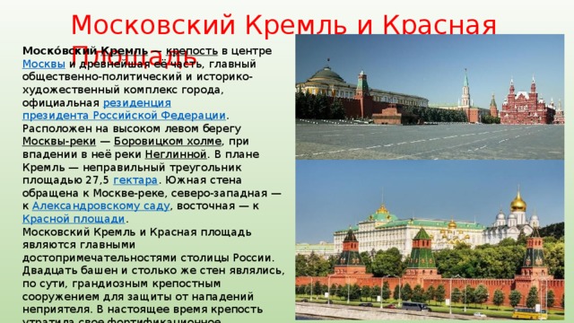 Московский Кремль и Красная Площадь Моско́вский Кремль  — крепость в центре Москвы и древнейшая её часть, главный общественно-политический и историко-художественный комплекс города, официальная резиденция  президента Российской Федерации . Расположен на высоком левом берегу Москвы-реки  — Боровицком холме , при впадении в неё реки Неглинной . В плане Кремль — неправильный треугольник площадью 27,5 гектара . Южная стена обращена к Москве-реке, северо-западная — к Александровскому саду , восточная — к Красной площади . Московский Кремль и Красная площадь являются главными достопримечательностями столицы России. Двадцать башен и столько же стен являлись, по сути, грандиозным крепостным сооружением для защиты от нападений неприятеля. В настоящее время крепость утратила свое фортификационное предназначение. Московский Кремль и Красная площадь - это визитная карточка России, ее культурное наследие. В 1990 году Кремль был включён в список всемирного наследия  ЮНЕСКО . 