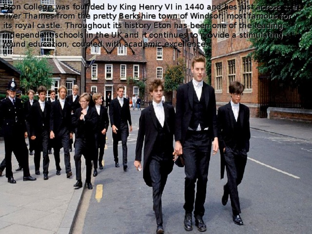Eton College was founded by King Henry VI in 1440 and lies just across the river Thames from the pretty Berkshire town of Windsor; most famous for its royal castle.  Throughout its history Eton has been one of the leading independent schools in the UK and it continues to provide a stimulating all-round education, coupled with academic excellence.   