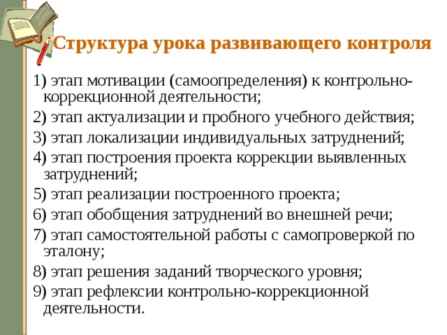 Структура урока развивающего контроля 1) этап мотивации (самоопределения) к контрольно-коррекционной деятельности; 2) этап актуализации и пробного учебного действия; 3) этап локализации индивидуальных затруднений; 4) этап построения проекта коррекции выявленных затруднений; 5) этап реализации построенного проекта; 6) этап обобщения затруднений во внешней речи; 7) этап самостоятельной работы с самопроверкой по эталону; 8) этап решения заданий творческого уровня; 9) этап рефлексии контрольно-коррекционной деятельности. 