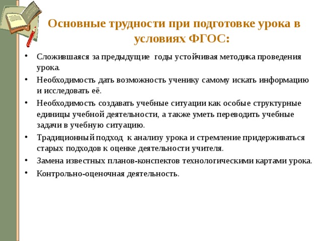 Основные трудности при подготовке урока в условиях ФГОС: Сложившаяся за предыдущие годы устойчивая методика проведения урока. Необходимость дать возможность ученику самому искать информацию и исследовать её. Необходимость создавать учебные ситуации как особые структурные единицы учебной деятельности, а также уметь переводить учебные задачи в учебную ситуацию. Традиционный подход к анализу урока и стремление придерживаться старых подходов к оценке деятельности учителя. Замена известных планов-конспектов технологическими картами урока. Контрольно-оценочная деятельность. 