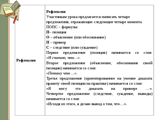 Рефлексия Рефлексия Участникам урока предлагается написать четыре предложения, отражающие следующие четыре момента ПОПС – формулы: П – позиция  О – объяснение (или обоснование)  П – пример  С – следствие (или суждение) Первое предложение (позиция) начинается со слов:  «Я считаю, что…». Второе предложение (объяснение, обоснование своей позиции) начинается со слов: «Потому что …». Третье предложение (ориентированное на умение доказать правоту своей позиции на практике) начинается со слов: «Я могу это доказать на примере …».  Четвертое предложение (следствие, суждение, выводы) начинается со слов: «Исходя из этого, я делаю вывод о том, что…».   