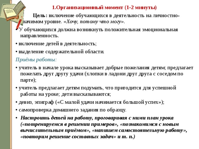 1.Организационный момент (1-2 минуты)   Цель: включение обучающихся в деятельность на личностно- значимом уровне. «Хочу, потому что могу».  • У обучающихся должна возникнуть положительная эмоциональная направленность. • включение детей в деятельность; • выделение содержательной области. Приёмы работы: • учитель в начале урока высказывает добрые пожелания детям; предлагает пожелать друг другу удачи (хлопки в ладони друг друга с соседом по парте); • учитель предлагает детям подумать, что пригодится для успешной работы на уроке; дети высказываются; • девиз, эпиграф («С малой удачи начинается большой успех»); • самопроверка домашнего задания по образцу. Настроить детей на работу, проговаривая с ними план урока («потренируемся в решении примеров», «познакомимся с новым вычислительным приёмом», «напишем самостоятельную работу», «повторим решение составных задач» и т. п.)  