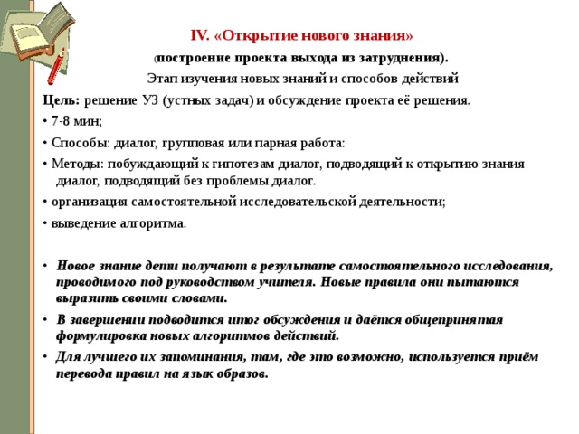 IV. «Открытие нового знания»  ( построение проекта выхода из затруднения).  Этап изучения новых знаний и способов действий Цель: решение УЗ (устных задач) и обсуждение проекта её решения. • 7-8 мин; • Способы: диалог, групповая или парная работа: • Методы: побуждающий к гипотезам диалог, подводящий к открытию знания диалог, подводящий без проблемы диалог. • организация самостоятельной исследовательской деятельности; • выведение алгоритма. Новое знание дети получают в результате самостоятельного исследования, проводимого под руководством учителя. Новые правила они пытаются выразить своими словами. В завершении подводится итог обсуждения и даётся общепринятая формулировка новых алгоритмов действий. Для лучшего их запоминания, там, где это возможно, используется приём перевода правил на язык образов.  