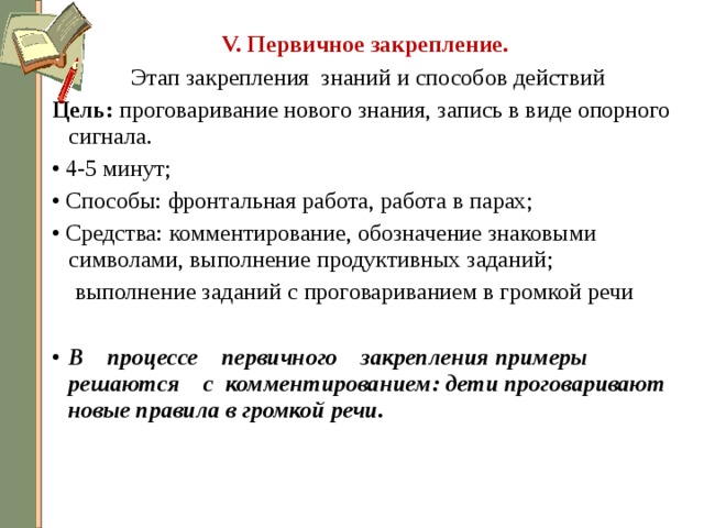 V. Первичное закрепление.  Этап закрепления знаний и способов действий Цель: проговаривание нового знания, запись в виде опорного сигнала. • 4-5 минут; • Способы: фронтальная работа, работа в парах; • Средства: комментирование, обозначение знаковыми символами, выполнение продуктивных заданий;  выполнение заданий с проговариванием в громкой речи В    процессе    первичного    закрепления примеры    решаются    с комментированием: дети проговаривают новые правила в громкой речи.   