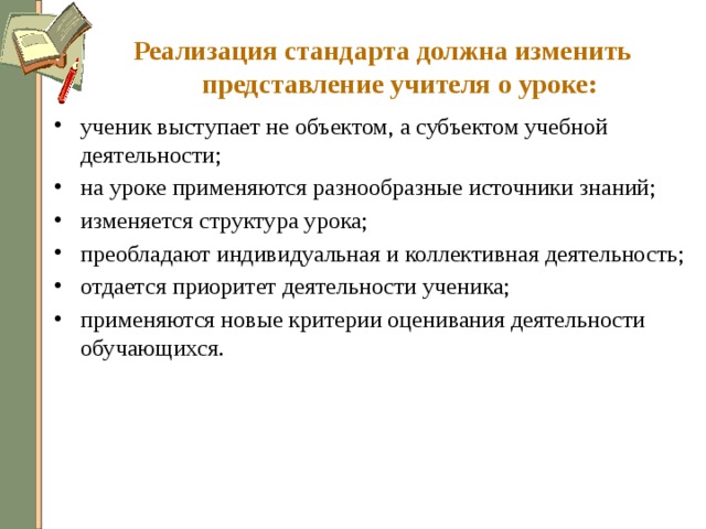 Реализация стандарта должна изменить представление учителя о уроке: ученик выступает не объектом, а субъектом учебной деятельности; на уроке применяются разнообразные источники знаний; изменяется структура урока; преобладают индивидуальная и коллективная деятельность; отдается приоритет деятельности ученика; применяются новые критерии оценивания деятельности обучающихся. 