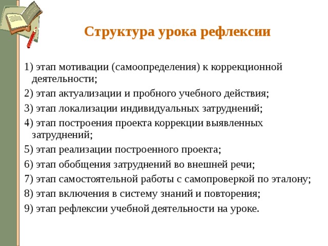 Структура урока рефлексии 1) этап мотивации (самоопределения) к коррекционной деятельности; 2) этап актуализации и пробного учебного действия; 3) этап локализации индивидуальных затруднений; 4) этап построения проекта коррекции выявленных затруднений; 5) этап реализации построенного проекта; 6) этап обобщения затруднений во внешней речи; 7) этап самостоятельной работы с самопроверкой по эталону; 8) этап включения в систему знаний и повторения; 9) этап рефлексии учебной деятельности на уроке. 