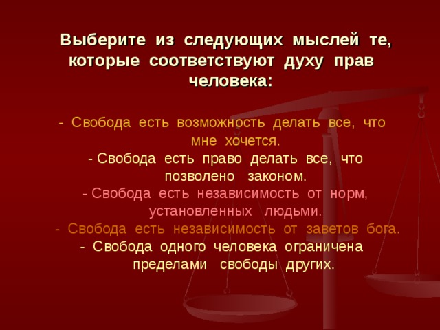  Выберите из следующих мыслей те,  которые соответствуют духу прав  человека:    - Свобода есть возможность делать все, что  мне хочется.   - Свобода есть право делать все, что  позволено законом.   - Свобода есть независимость от норм,  установленных людьми.   - Свобода есть независимость от заветов бога.   - Свобода одного человека ограничена  пределами свободы других.   