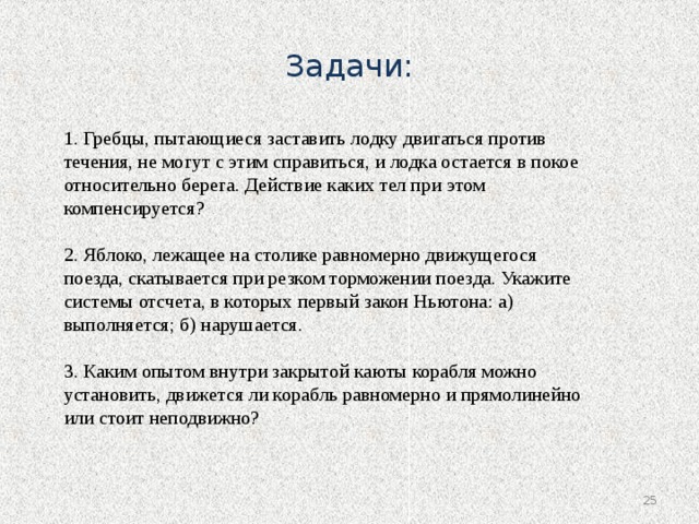 Задачи: 1. Гребцы, пытающиеся заставить лодку двигаться против течения, не могут с этим справиться, и лодка остается в покое относительно берега. Действие каких тел при этом компенсируется? 2. Яблоко, лежащее на столике равномерно движущегося поезда, скатывается при резком торможении поезда. Укажите системы отсчета, в которых первый закон Ньютона: а) выполняется; б) нарушается. 3. Каким опытом внутри закрытой каюты корабля можно установить, движется ли корабль равномерно и прямолинейно или стоит неподвижно?  