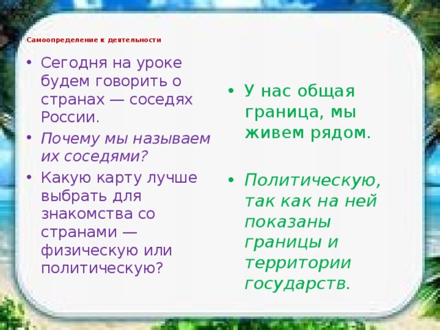 Самоопределение к деятельности   Сегодня на уроке будем говорить о странах — соседях России. Почему мы называем их соседями? Какую карту лучше выбрать для знакомства со странами — физическую или политическую? У нас общая граница, мы живем рядом. Политическую, так как на ней показаны границы и территории государств. 