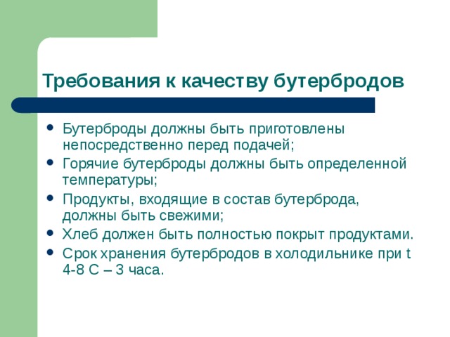 Требования к качеству бутербродов Бутерброды должны быть приготовлены непосредственно перед подачей; Горячие бутерброды должны быть определенной температуры; Продукты, входящие в состав бутерброда, должны быть свежими; Хлеб должен быть полностью покрыт продуктами. Срок хранения бутербродов в холодильнике при t 4-8 С – 3 часа.  