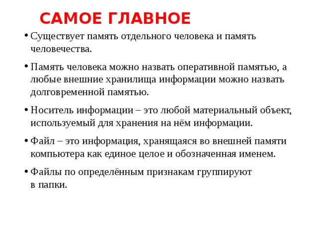 Самое главное Существует память отдельного человека и память человечества. Память человека можно назвать оперативной памятью, а любые внешние хранилища информации можно назвать долговременной памятью. Носитель информации – это любой материальный объект, используемый для хранения на нём информации. Файл – это информация, хранящаяся во внешней памяти компьютера как единое целое и обозначенная именем. Файлы по определённым признакам группируют  в папки. 