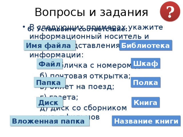 Вопросы и задания ? В следующих примерах укажите информационный носитель и форму представления информации:  а) табличка с номером дома;  б) почтовая открытка;  в) билет на поезд;  г) газета;  д) диск со сборником мультфильмов 6. Установите соответствие: Имя файла Библиотека Шкаф Файл Папка Полка Диск Книга Вложенная папка Название книги 