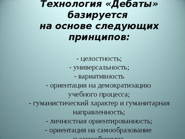    Технология «Дебаты» базируется  на основе следующих принципов:   - целостность;  - универсальность;  - вариативность  - ориентация на демократизацию  учебного процесса;  - гуманистический характер и гуманитарная направленность;  - личностная ориентированность;  - ориентация на самообразование  и самообучение.     