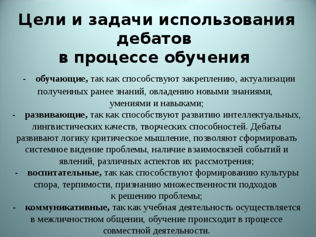   Технология дебатов. Суть и правила дебатов    -                    Цели и задачи использования дебатов  в процессе обучения   -     обучающие,  так как способствуют закреплению, актуализации полученных ранее знаний, овладению новыми знаниями,  умениями и навыками;  -     развивающие,  так как способствуют развитию интеллектуальных, лингвистических качеств, творческих способностей. Дебаты развивают логику критическое мышление, позволяют сформировать системное видение проблемы, наличие взаимосвязей событий и явлений, различных аспектов их рассмотрения;  -     воспитательные,  так как способствуют формированию культуры спора, терпимости, признанию множественности подходов  к решению проблемы;  -     коммуникативные,  так как учебная деятельность осуществляется в межличностном общении, обучение происходит в процессе совместной деятельности.                       