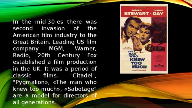 In the mid-30-es there was second invasion of the American film industry to the Great Britain. Leading US film company MGM, Warner, Radio, 20th Century Fox established a film production in the UK. It was a period of classic films. 