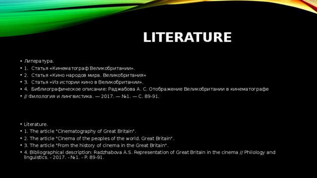 Literature Литература. 1.  Статья «Кинематограф Великобритании». 2.  Статья «Кино народов мира. Великобритания» 3.  Статья «Из истории кино в Великобритании». 4.  Библиографическое описание: Раджабова А. С. Отображение Великобритании в кинематографе // Филология и лингвистика. — 2017. — №1. — С. 89-91. Literature. 1. The article 
