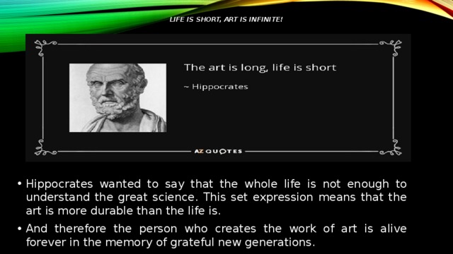 Life is short, art is infinite!   Hippocrates wanted to say that the whole life is not enough to understand the great science. This set expression means that the art is more durable than the life is. And therefore the person who creates the work of art is alive forever in the memory of grateful new generations. 
