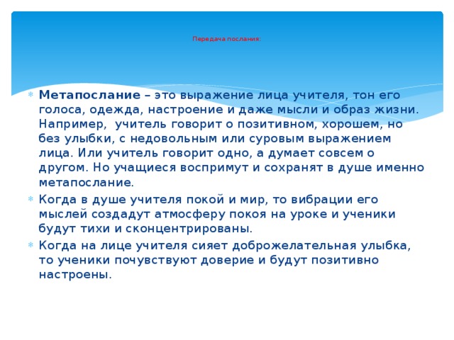   Передача послания:   Метапослание – это выражение лица учителя, тон его голоса, одежда, настроение и даже мысли и образ жизни. Например,  учитель говорит о позитивном, хорошем, но без улыбки, с недовольным или суровым выражением лица. Или учитель говорит одно, а думает совсем о другом. Но учащиеся воспримут и сохранят в душе именно метапослание. Когда в душе учителя покой и мир, то вибрации его мыслей создадут атмосферу покоя на уроке и ученики будут тихи и сконцентрированы. Когда на лице учителя сияет доброжелательная улыбка, то ученики почувствуют доверие и будут позитивно настроены. 