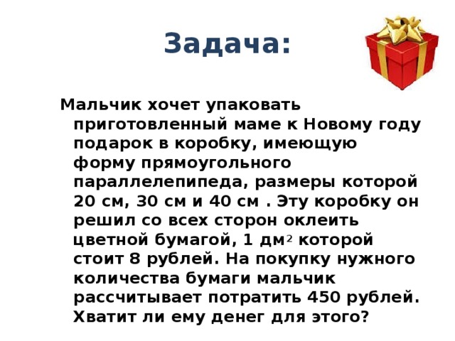 Задача: Мальчик хочет упаковать приготовленный маме к Новому году подарок в коробку, имеющую форму прямоугольного параллелепипеда, размеры которой 20 см, 30 см и 40 см . Эту коробку он решил со всех сторон оклеить цветной бумагой, 1 дм 2 которой стоит 8 рублей. На покупку нужного количества бумаги мальчик рассчитывает потратить 450 рублей. Хватит ли ему денег для этого? 