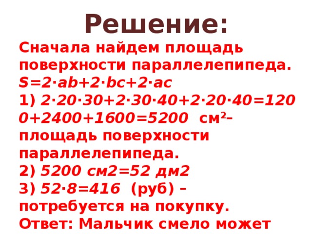 Решение: Сначала найдем площадь поверхности параллелепипеда.  S=2∙ab+2∙bc+2∙ac  1)  2∙20∙30+2∙30∙40+2∙20∙40=1200+2400+1600=5200   см 2 – площадь поверхности параллелепипеда.  2)  5200 см2=52 дм2    3)  52∙8=416   (руб) – потребуется на покупку.  Ответ: Мальчик смело может отправиться за цветной бумагой. 