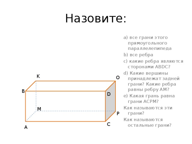 Назовите: а) все грани этого прямоугольного параллелепипеда b) все ребра с) какие ребра являются сторонами ABDC? d) Какие вершины принадлежат задней грани? Какие ребра равны ребру AM? e) Какая грань равна грани ACPM? Как называются эти грани? Как называются остальные грани? K O BBBBM B D M P C A 