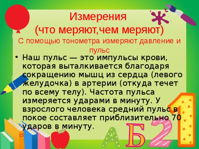   Измерения  (что меряют,чем меряют)  С помощью тонометра измеряют давление и пульс Наш пульс — это импульсы крови, которая выталкивается благодаря сокращению мышц из сердца (левого желудочка) в артерии (откуда течет по всему телу). Частота пульса измеряется ударами в минуту. У взрослого человека средний пульс в покое составляет приблизительно 70 ударов в минуту. 