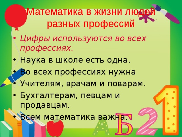 Математика в жизни людей разных профессий Цифры используются во всех профессиях. Наука в школе есть одна. Во всех профессиях нужна Учителям, врачам и поварам. Бухгалтерам, певцам и продавцам. Всем математика важна. 