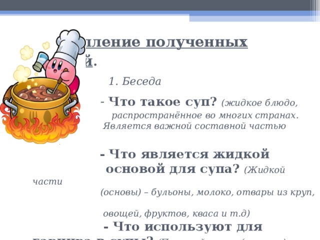  Закрепление полученных знаний .   1. Беседа   - Что такое суп?  (жидкое блюдо,  распространённое во многих странах.  Является важной составной частью обеда).    - Что является жидкой  основой для супа?  (Жидкой части  (основы) – бульоны, молоко, отвары из круп,  овощей, фруктов, кваса и т.д)    - Что используют для гарнира в супы?  (Плотной части (гарнира) – овощи, грибы, крупы, бобовые и макаронные изделия, рыба, мясо, птица и т.д.).  - Какие вещества содержатся в жидкой основе для супов?  (В жидкой части содержатся экстрактивные и минеральные вещества, органические соединения, которые придают вкус).    