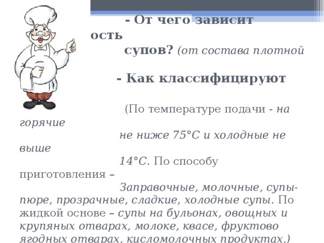  - От чего зависит калорийность  супов?  (от состава плотной части)   - Как классифицируют супы?   (По температуре подачи - на горячие  не ниже 75°С и холодные не выше  14°С. По способу приготовления –   Заправочные, молочные, супы-пюре, прозрачные, сладкие, холодные супы. По жидкой основе – супы на бульонах, овощных и крупяных отварах, молоке, квасе, фруктово ягодных отварах, кисломолочных продуктах.)   - Что такое бульон? ( это отвар, полученный при варке в воде мяса, костей, птицы, рыбы)  