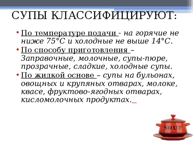 СУПЫ КЛАССИФИЦИРУЮТ: По температуре подачи - на горячие не ниже 75°С и холодные не выше 14°С. По способу приготовления – Заправочные, молочные, супы-пюре, прозрачные, сладкие, холодные супы. По жидкой основе – супы на бульонах, овощных и крупяных отварах, молоке, квасе, фруктово-ягодных отварах, кисломолочных продуктах.  