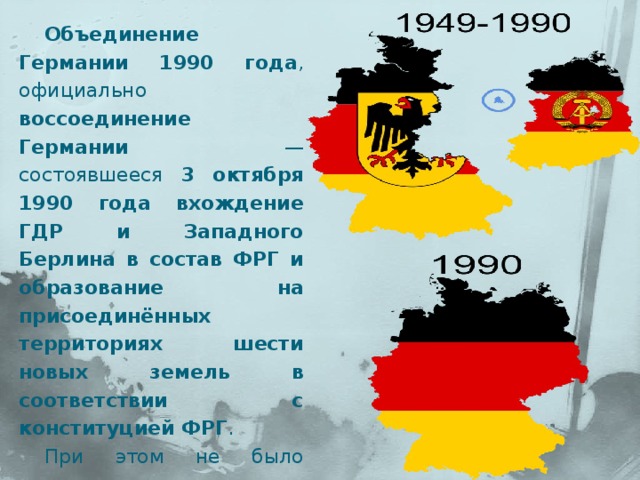 Объединение Германии 1990 года , официально воссоединение Германии  — состоявшееся 3 октября 1990 года вхождение ГДР и Западного Берлина в состав ФРГ и образование на присоединённых территориях шести новых земель в соответствии с конституцией ФРГ . При этом не было создано нового государства, а на «новых землях» была введена в действие конституция ФРГ 1949 года. 