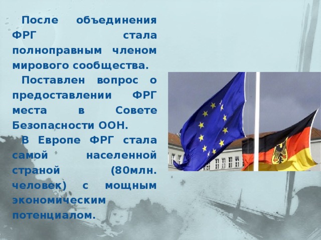 После объединения ФРГ стала полноправным членом мирового сообщества. Поставлен вопрос о предоставлении ФРГ места в Совете Безопасности ООН. В Европе ФРГ стала самой населенной страной (80млн. человек) с мощным экономическим потенциалом.  