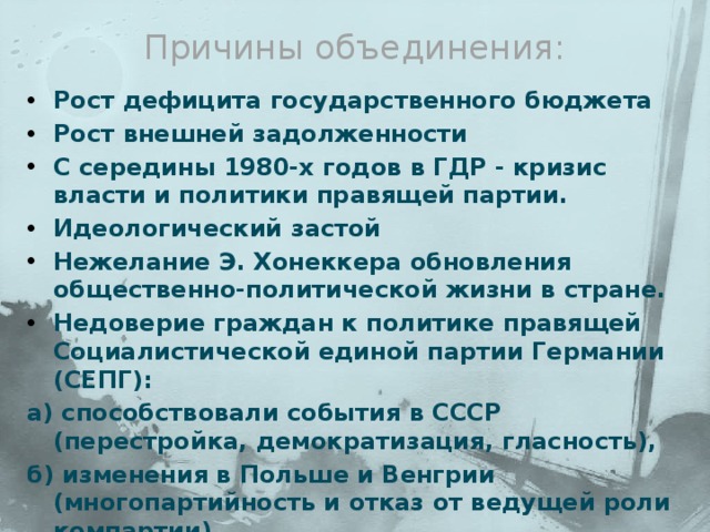 Причины объединения:   Рост дефицита государственного бюджета Рост внешней задолженности С середины 1980-х годов в ГДР - кризис власти и политики правящей партии. Идеологический застой Нежелание Э. Хонеккера обновления общественно-политической жизни в стране. Недоверие граждан к политике правящей Социалистической единой партии Германии (СЕПГ): а) способствовали события в СССР (перестройка, демократизация, гласность), б) изменения в Польше и Венгрии (многопартийность и отказ от ведущей роли компартии). 