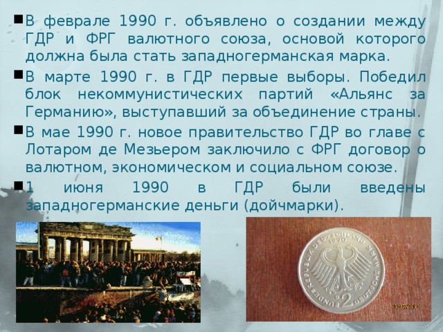 В феврале 1990 г. объявлено о создании между ГДР и ФРГ валютного союза, основой которого должна была стать западногерманская марка. В марте 1990 г. в ГДР первые выборы. Победил блок некоммунистических партий «Альянс за Германию», выступавший за объединение страны. В мае 1990 г. новое правительство ГДР во главе с Лотаром де Мезьером заключило с ФРГ договор о валютном, экономическом и социальном союзе. 1 июня 1990 в ГДР были введены западногерманские деньги (дойчмарки). 